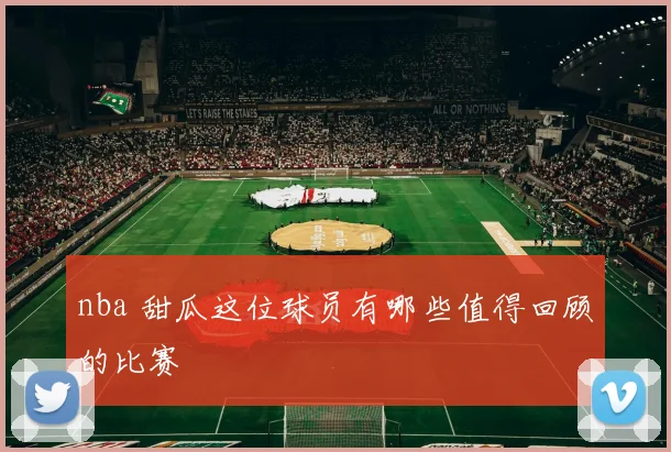 nba 甜瓜这位球员有哪些值得回顾的比赛